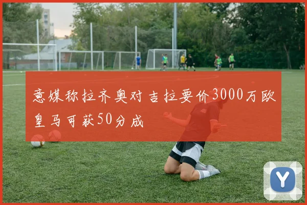 意媒称拉齐奥对吉拉要价3000万欧皇马可获50分成