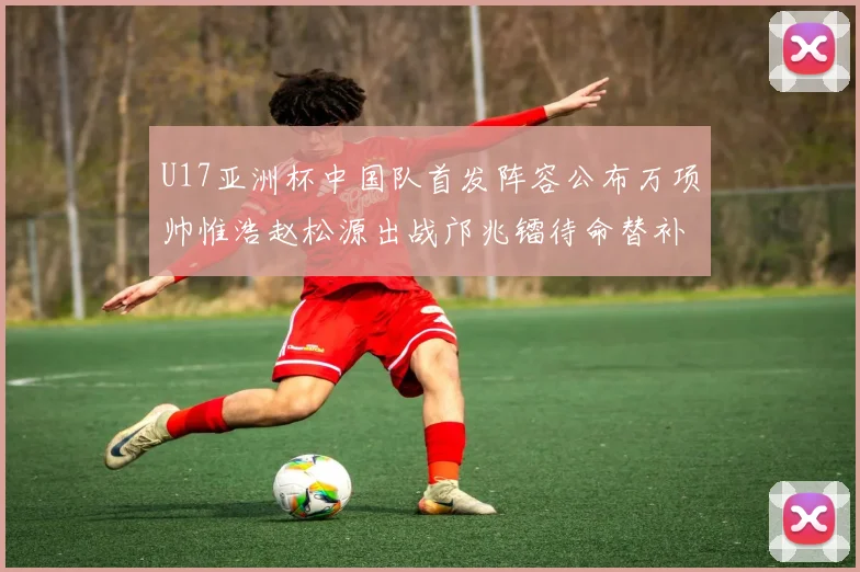 U17亚洲杯中国队首发阵容公布万项帅惟浩赵松源出战邝兆镭待命替补