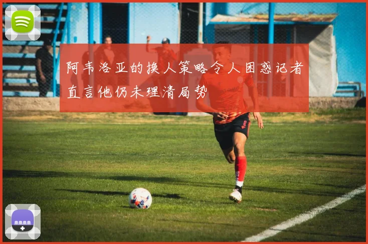 阿韦洛亚的换人策略令人困惑记者直言他仍未理清局势