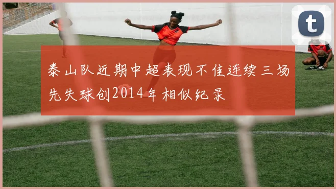 泰山队近期中超表现不佳连续三场先失球创2014年相似纪录