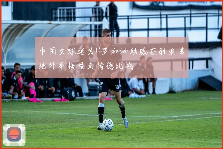 中国女球迷为C罗加油助威在胜利基地外举横幅支持德比战