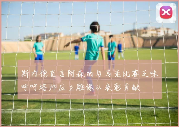 斯内德直言阿森纳与马竞比赛乏味呼吁塔帅应立雕像以表彰贡献