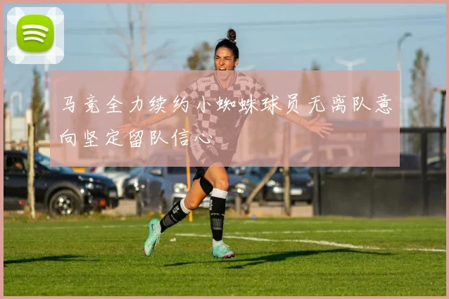 马竞全力续约小蜘蛛球员无离队意向坚定留队信心