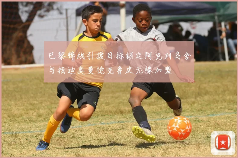巴黎锋线引援目标锁定阿克利乌舍与扬迪奥曼德克鲁皮无缘加盟