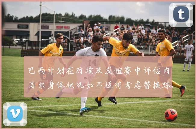 巴西计划在对埃及友谊赛中评估内马尔身体状况如不适将考虑替换球员