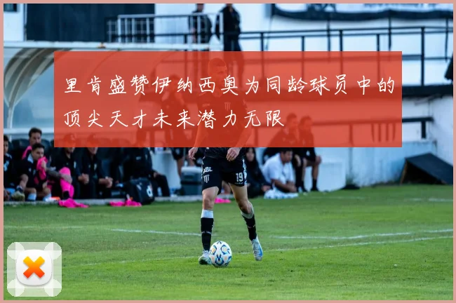 里肯盛赞伊纳西奥为同龄球员中的顶尖天才未来潜力无限